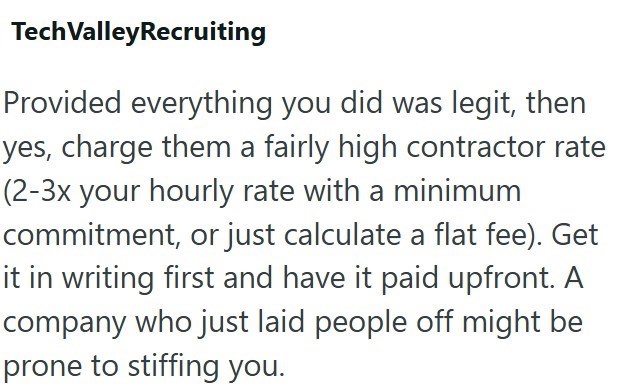 Tech ValleyRecruiting Provided everything you did was legit, then yes, charge them a fairly high contractor rate (2-3x your hourly rate with a minimum commitment, or just calculate a flat fee). Get it in writing first and have it paid upfront. A company who just laid people off might be prone to stiffing you.