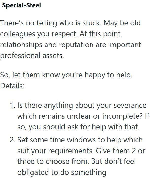 Special-Steel There's no telling who is stuck. May be old colleagues you respect. At this point, relationships and reputation are important professional assets. So, let them know you're happy to help. Details: 1. Is there anything about your severance which remains unclear or incomplete? If so, you should ask for help with that. 2. Set some time windows to help which suit your requirements. Give them 2 or three to choose from. But don't feel obligated to do something