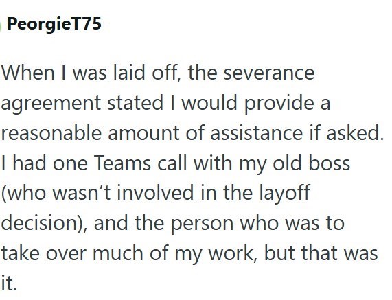 PeorgieT75 When I was laid off, the severance agreement stated I would provide a reasonable amount of assistance if asked. I had one Teams call with my old boss (who wasn't involved in the layoff decision), and the person who was to take over much of my work, but that was it.