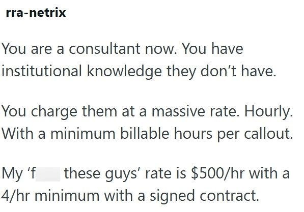 rra-netrix You are a consultant now. You have institutional knowledge they don't have. You charge them at a massive rate. Hourly. With a minimum billable hours per callout. My 'f 4/hr minimum with a signed contract. these guys' rate is $500/hr with a
