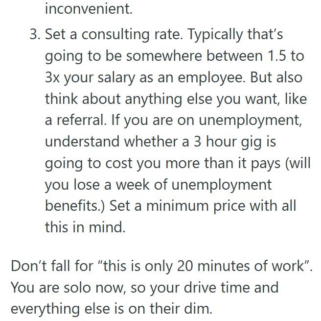 inconvenient. 3. Set a consulting rate. Typically that's going to be somewhere between 1.5 to 3x your salary as an employee. But also think about anything else you want, like a referral. If you are on unemployment, understand whether a 3 hour gig is going to cost you more than it pays (will you lose a week of unemployment benefits.) Set a minimum price with all this in mind. Don't fall for "this is only 20 minutes of work". You are solo now, so your drive time and everything else is on their dim