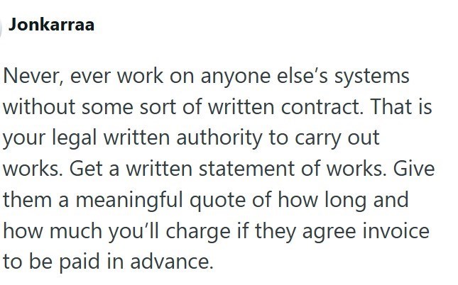 Jonkarraa Never, ever work on anyone else's systems without some sort of written contract. That is your legal written authority to carry out works. Get a written statement of works. Give them a meaningful quote of how long and how much you'll charge if they agree invoice to be paid in advance.
