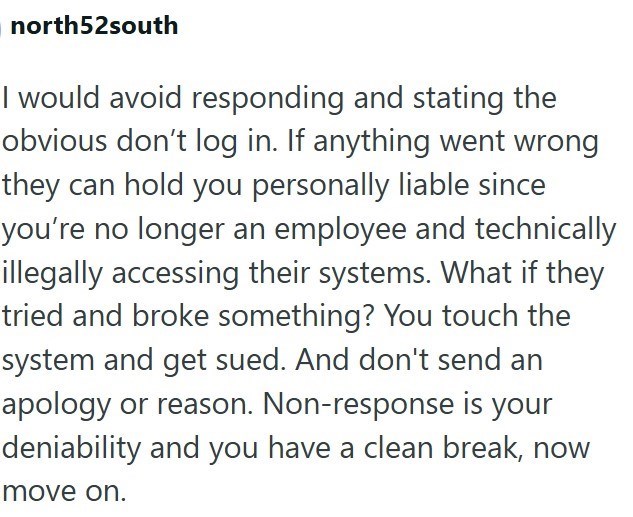 north52south I would avoid responding and stating the obvious don't log in. If anything went wrong they can hold you personally liable since you're no longer an employee and technically illegally accessing their systems. What if they tried and broke something? You touch the system and get sued. And don't send an apology or reason. Non-response is your deniability and you have a clean break, now move on.