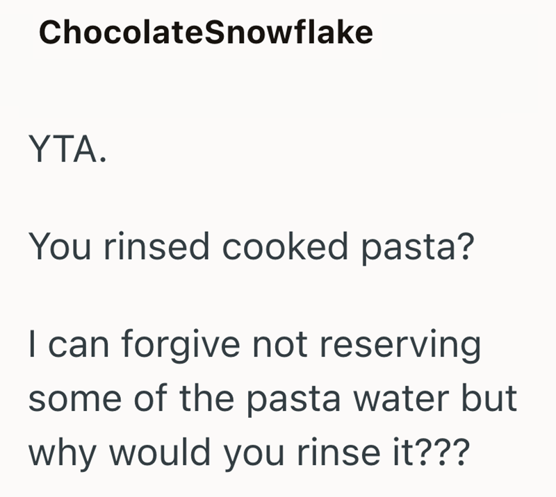 ChocolateSnowflake YTA. You rinsed cooked pasta? I can forgive not reserving some of the pasta water but why would you rinse it???