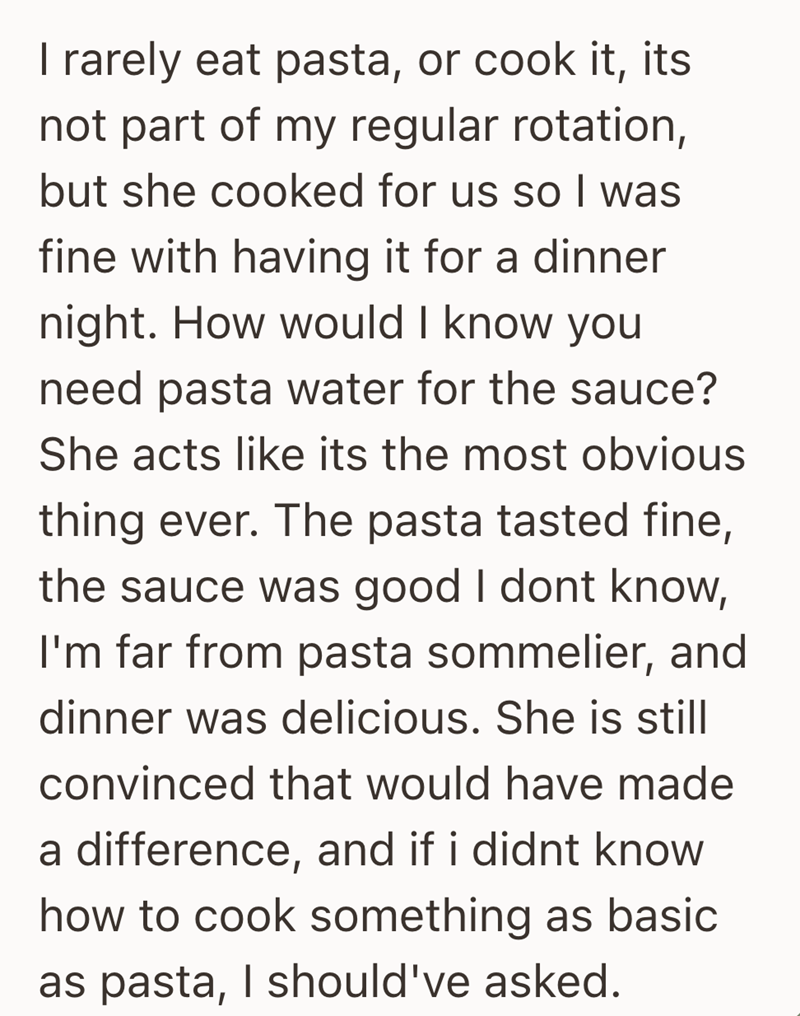 I rarely eat pasta, or cook it, its not part of my regular rotation, but she cooked for us so I was fine with having it for a dinner night. How would I know you need pasta water for the sauce? She acts like its the most obvious thing ever. The pasta tasted fine, the sauce was good I dont know, I'm far from pasta sommelier, and dinner was delicious. She is still convinced that would have made a difference, and if i didnt know how to cook something as basic as pasta, I should've asked.