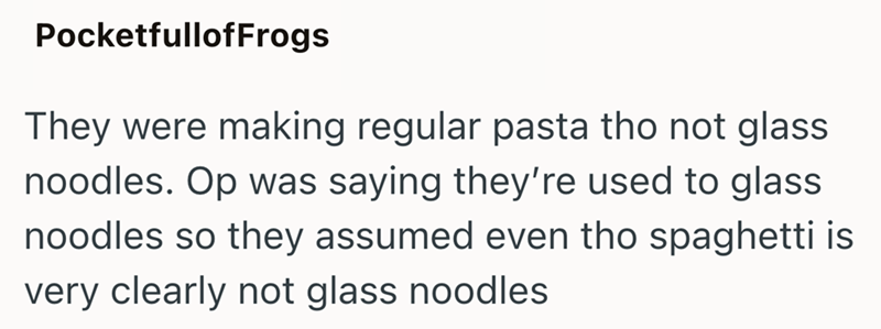 PocketfullofFrogs They were making regular pasta tho not glass noodles. Op was saying they're used to glass noodles so they assumed even tho spaghetti is very clearly not glass noodles
