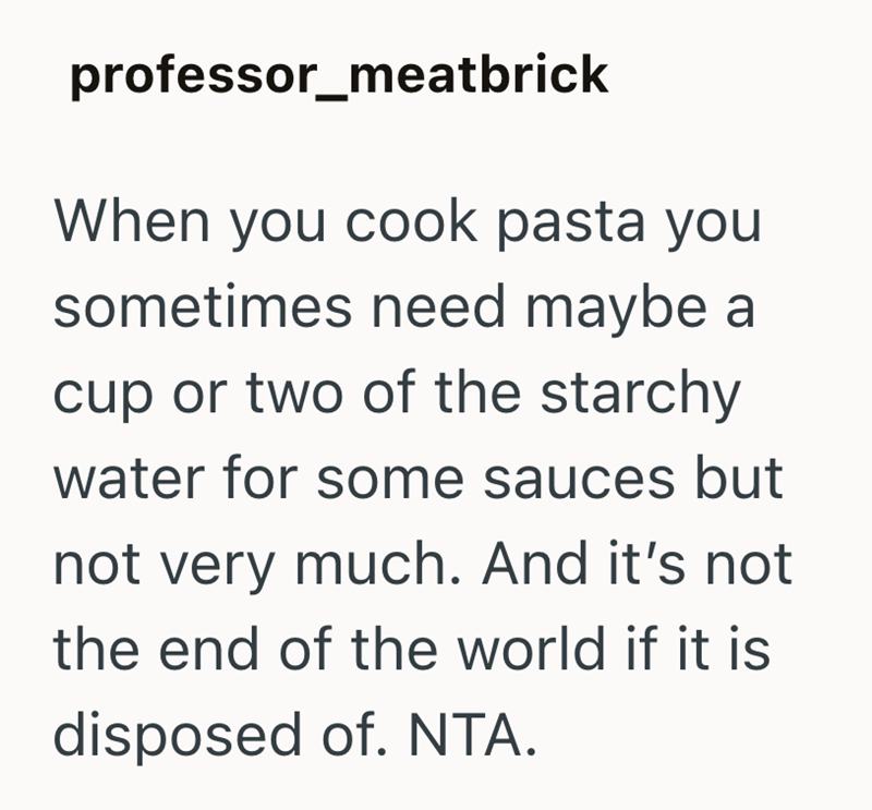 professor_meatbrick When you cook pasta you sometimes need maybe a cup or two of the starchy water for some sauces but not very much. And it's not the end of the world if it is disposed of. NTA.
