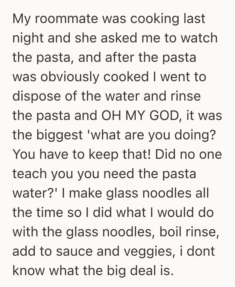 My roommate was cooking last night and she asked me to watch the pasta, and after the pasta was obviously cooked I went to dispose of the water and rinse the pasta and OH MY GOD, it was the biggest 'what are you doing? You have to keep that! Did no one teach you you need the pasta water?' I make glass noodles all the time so I did what I would do with the glass noodles, boil rinse, add to sauce and veggies, i dont know what the big deal is.