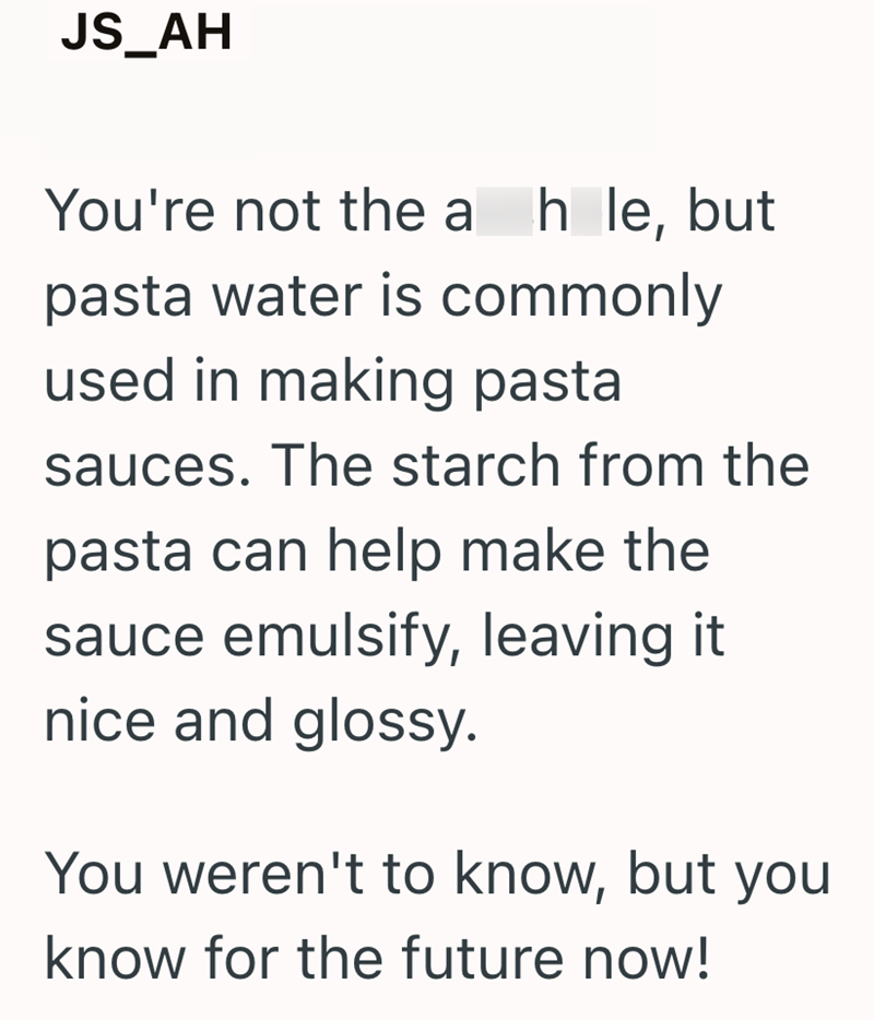 JS_AH You're not the a hole, but pasta water is commonly used in making pasta sauces. The starch from the pasta can help make the sauce emulsify, leaving it nice and glossy. You weren't to know, but you know for the future now!
