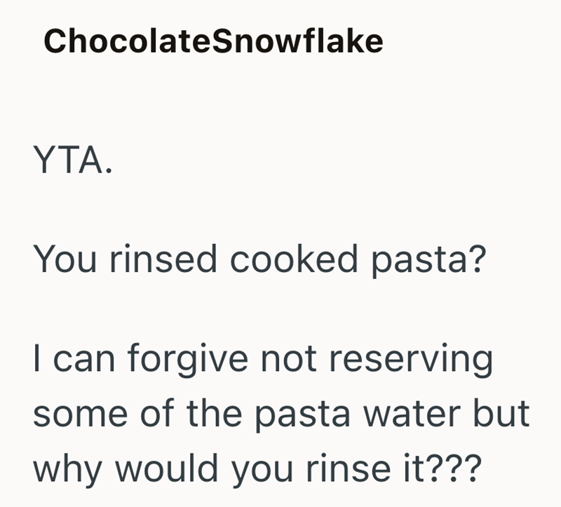 ChocolateSnowflake YTA. You rinsed cooked pasta? I can forgive not reserving some of the pasta water but why would you rinse it???