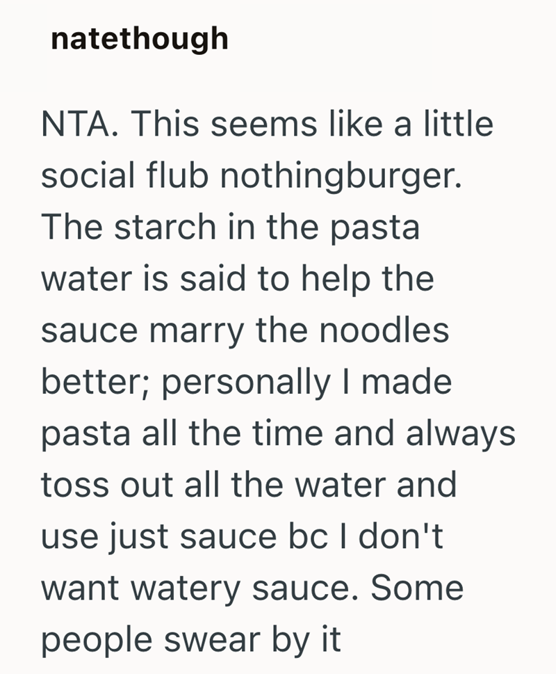 natethough NTA. This seems like a little social flub nothingburger. The starch in the pasta water is said to help the sauce marry the noodles. better; personally I made pasta all the time and always toss out all the water and use just sauce bc I don't want watery sauce. Some people swear by it
