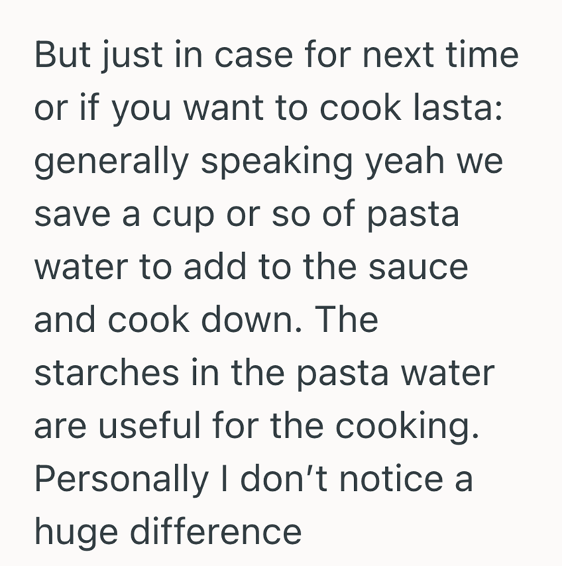 But just in case for next time or if you want to cook lasta: generally speaking yeah we save a cup or so of pasta water to add to the sauce and cook down. The starches in the pasta water are useful for the cooking. Personally I don't notice a huge difference