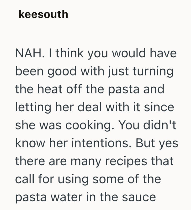 keesouth NAH. I think you would have been good with just turning the heat off the pasta and letting her deal with it since she was cooking. You didn't know her intentions. But yes there are many recipes that call for using some of the pasta water in the sauce