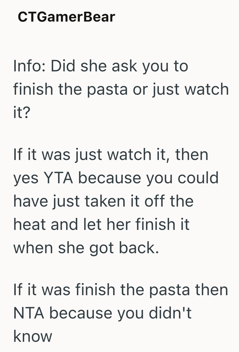 CTGamerBear Info: Did she ask you to finish the pasta or just watch it? If it was just watch it, then yes YTA because you could have just taken it off the heat and let her finish it when she got back. If it was finish the pasta then NTA because you didn't know