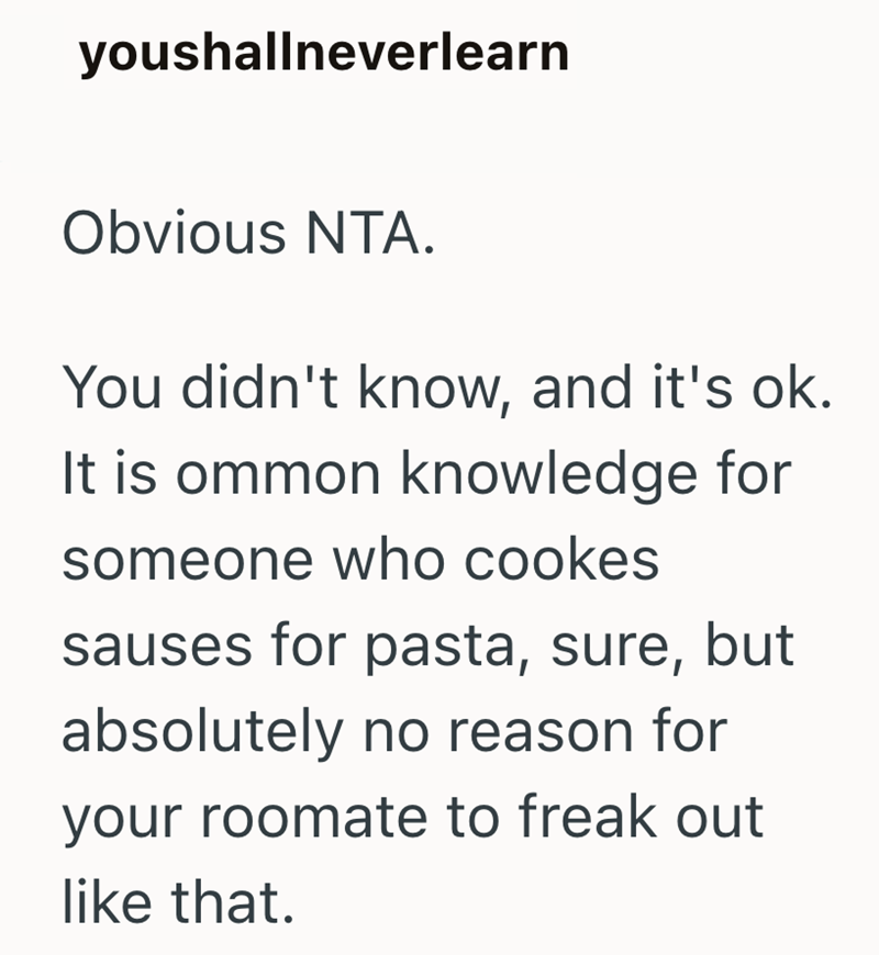 youshallneverlearn Obvious NTA. You didn't know, and it's ok. It is ommon knowledge for someone who cookes sauses for pasta, sure, but absolutely no reason for your roomate to freak out like that.