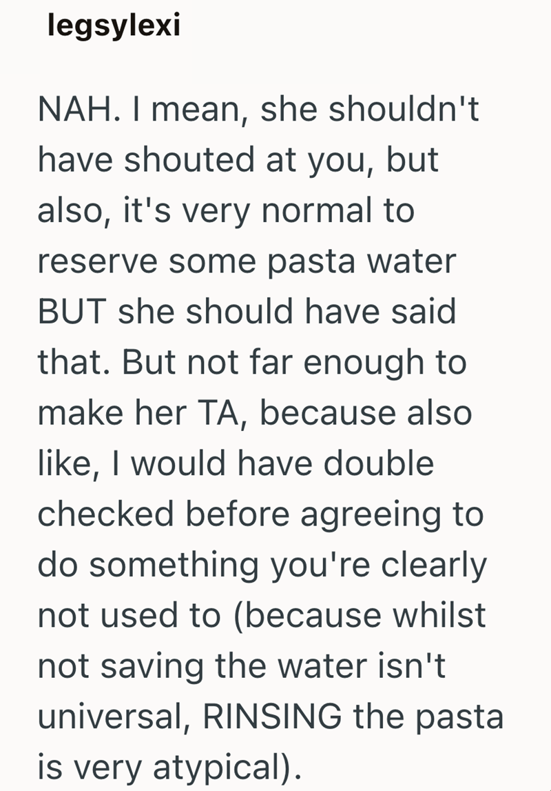 legsylexi NAH. I mean, she shouldn't have shouted at you, but also, it's very normal to reserve some pasta water BUT she should have said that. But not far enough to make her TA, because also like, I would have double checked before agreeing to do something you're clearly not used to (because whilst not saving the water isn't universal, RINSING the pasta is very atypical).