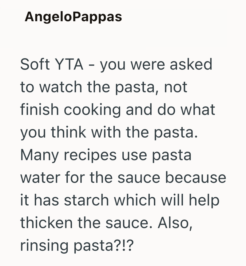 AngeloPappas Soft YTA - you were asked to watch the pasta, not finish cooking and do what you think with the pasta. Many recipes use pasta water for the sauce because it has starch which will help thicken the sauce. Also, rinsing pasta?!?