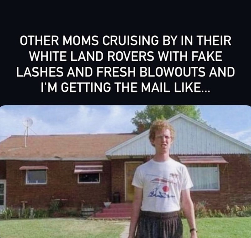 OTHER MOMS CRUISING BY IN THEIR WHITE LAND ROVERS WITH FAKE LASHES AND FRESH BLOWOUTS AND I'M GETTING THE MAIL LIKE...