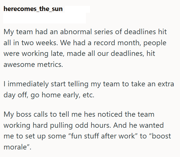 herecomes_the_sun My team had an abnormal series of deadlines hit all in two weeks. We had a record month, people were working late, made all our deadlines, hit awesome metrics. I immediately start telling my team to take an extra day off, go home early, etc. My boss calls to tell me hes noticed the team working hard pulling odd hours. And he wanted me to set up some "fun stuff after work" to "boost morale".