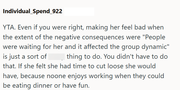 Individual Spend_922 YTA. Even if you were right, making her feel bad when the extent of the negative consequences were "People were waiting for her and it affected the group dynamic" is just a sort of thing to do. You didn't have to do that. If she felt she had time to cut loose she would have, because noone enjoys working when they could be eating dinner or have fun.