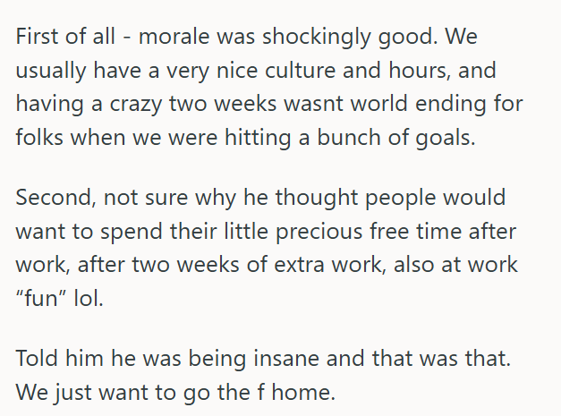 First of all - morale was shockingly good. We usually have a very nice culture and hours, and having a crazy two weeks wasnt world ending for folks when we were hitting a bunch of goals. Second, not sure why he thought people would want to spend their little precious free time after work, after two weeks of extra work, also at work "fun" lol. Told him he was being insane and that was that. We just want to go the f home.