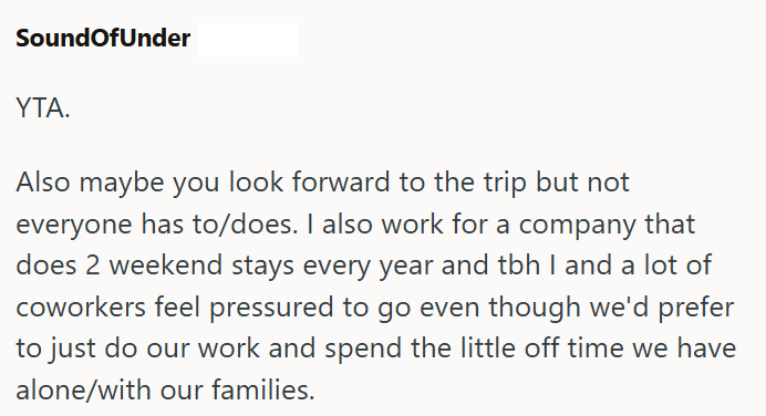 SoundOfUnder ΥΤΑ. Also maybe you look forward to the trip but not everyone has to/does. I also work for a company that does 2 weekend stays every year and tbh I and a lot of coworkers feel pressured to go even though we'd prefer to just do our work and spend the little off time we have alone/with our families.
