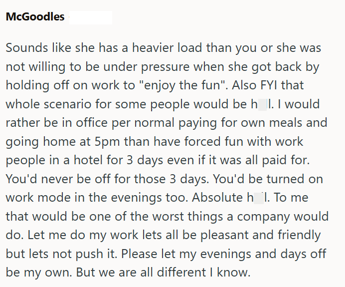 McGoodles Sounds like she has a heavier load than you or she was not willing to be under pressure when she got back by holding off on work to "enjoy the fun". Also FYI that whole scenario for some people would be h_l. I would rather be in office per normal paying for own meals and going home at 5pm than have forced fun with work people in a hotel for 3 days even if it was all paid for. You'd never be off for those 3 days. You'd be turned on work mode in the evenings too. Absolute h_l. To me that