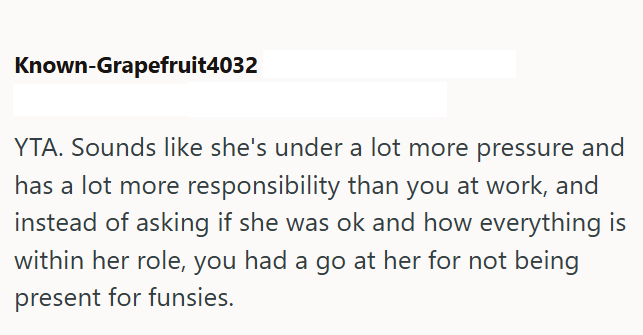 Known-Grapefruit4032 YTA. Sounds like she's under a lot more pressure and has a lot more responsibility than you at work, and instead of asking if she was ok and how everything is within her role, you had a go at her for not being present for funsies.