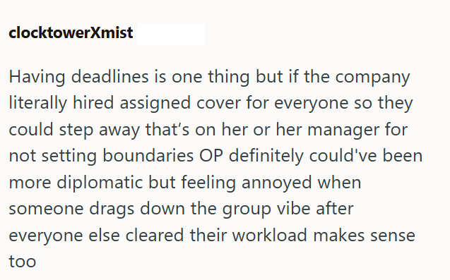 clocktowerXmist Having deadlines is one thing but if the company literally hired assigned cover for everyone so they could step away that's on her or her manager for not setting boundaries OP definitely could've been more diplomatic but feeling annoyed when someone drags down the group vibe after everyone else cleared their workload makes sense too