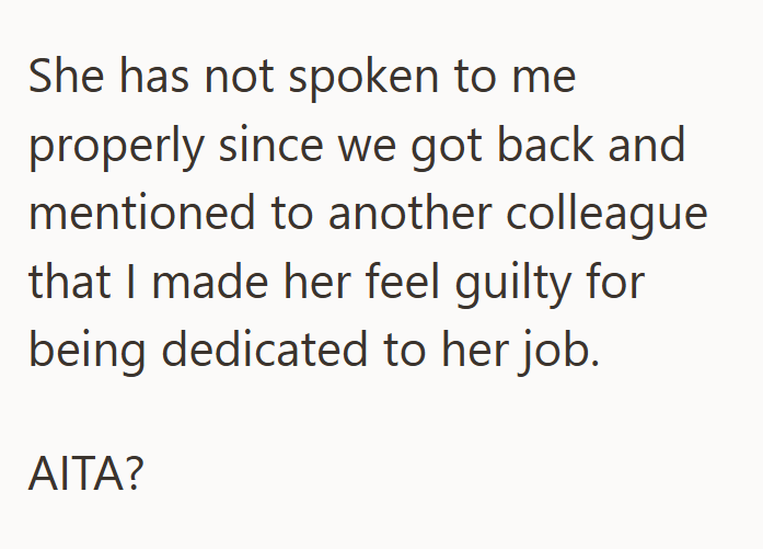 She has not spoken to me properly since we got back and mentioned to another colleague that I made her feel guilty for being dedicated to her job. AITA?