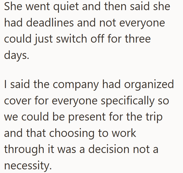 She went quiet and then said she had deadlines and not everyone could just switch off for three days. I said the company had organized cover for everyone specifically so we could be present for the trip and that choosing to work through it was a decision not a necessity.