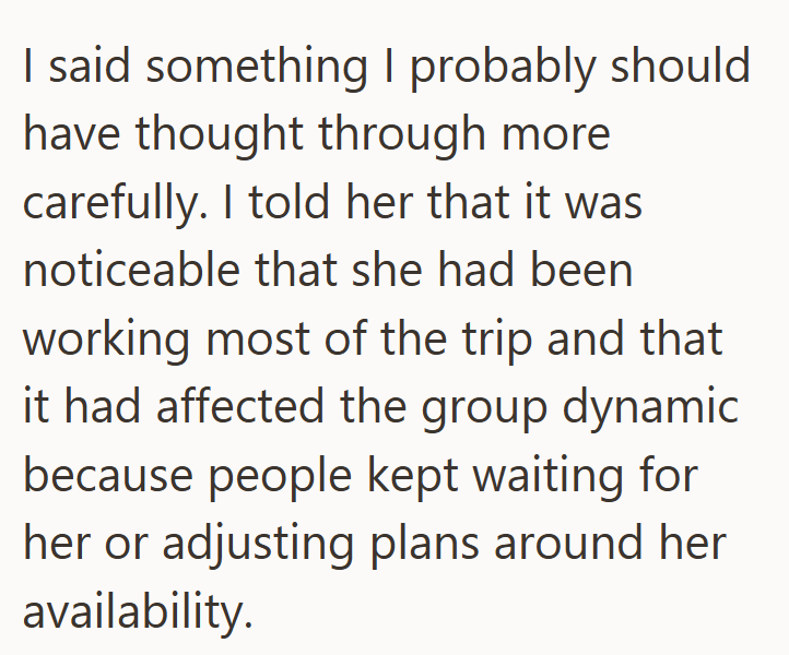 I said something I probably should have thought through more carefully. I told her that it was noticeable that she had been working most of the trip and that it had affected the group dynamic because people kept waiting for her or adjusting plans around her availability.