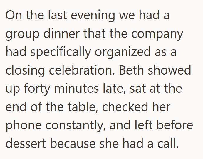 On the last evening we had a group dinner that the company had specifically organized as a closing celebration. Beth showed up forty minutes late, sat at the end of the table, checked her phone constantly, and left before dessert because she had a call.
