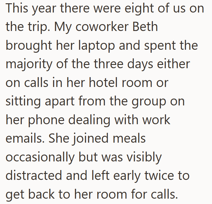 This year there were eight of us on the trip. My coworker Beth brought her laptop and spent the majority of the three days either on calls in her hotel room or sitting apart from the group on her phone dealing with work emails. She joined meals occasionally but was visibly distracted and left early twice to get back to her room for calls.