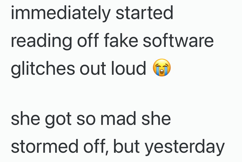 immediately started reading off fake software glitches out loud she got so mad she stormed off, but yesterday