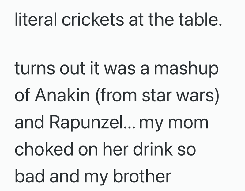 literal crickets at the table. turns out it was a mashup of Anakin (from star wars) and Rapunzel... my mom choked on her drink so bad and my brother