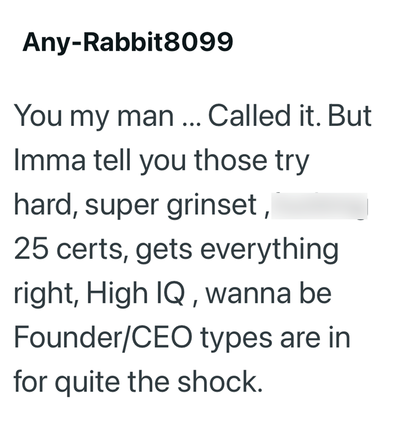 Any-Rabbit8099 You my man... Called it. But Imma tell you those try hard, super grinset, 25 certs, gets everything right, High IQ, wanna be Founder/CEO types are in for quite the shock.