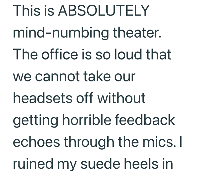 This is ABSOLUTELY mind-numbing theater. The office is so loud that we cannot take our headsets off without getting horrible feedback echoes through the mics. I ruined my suede heels in
