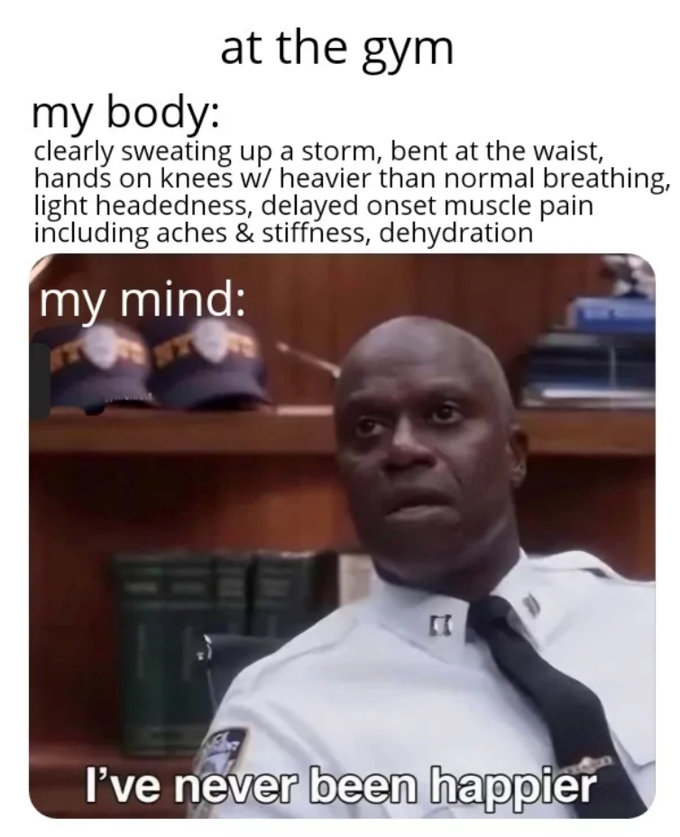my body: at the gym clearly sweating up a storm, bent at the waist, hands on knees w/ heavier than normal breathing, light headedness, delayed onset muscle pain including aches & stiffness, dehydration my mind: II I've never been happier