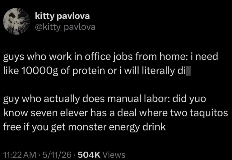 kitty pavlova @kitty_pavlova guys who work in office jobs from home: i need like 10000g of protein or i will literally di guy who actually does manual labor: did yuo know seven elever has a deal where two taquitos free if you get monster energy drink 11:22 AM 5/11/26 504K Views