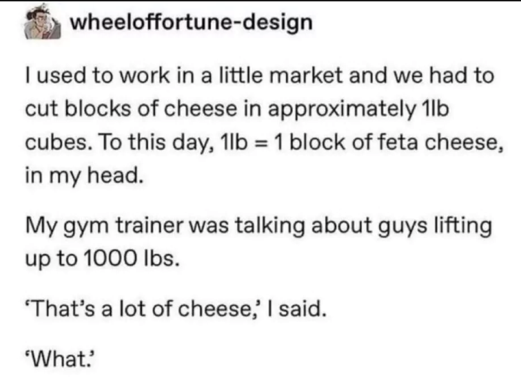 wheeloffortune-design I used to work in a little market and we had to cut blocks of cheese in approximately 1lb cubes. To this day, 1lb = 1 block of feta cheese, in my head. My gym trainer was talking about guys lifting up to 1000 lbs. 'That's a lot of cheese,' I said. 'What.'