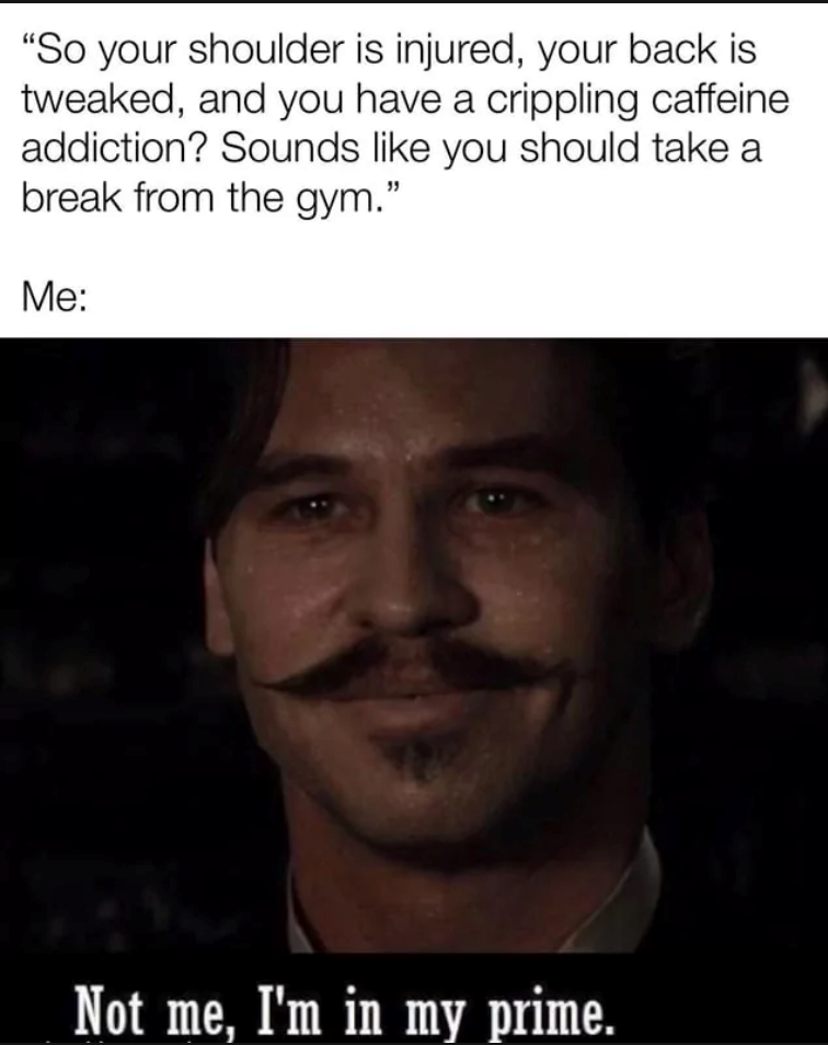 "So your shoulder is injured, your back is tweaked, and you have a crippling caffeine addiction? Sounds like you should take a break from the gym." Me: Not me, I'm in my prime.