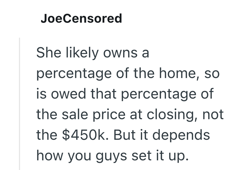 JoeCensored She likely owns a percentage of the home, so is owed that percentage of the sale price at closing, not the $450k. But it depends how you guys set it up.