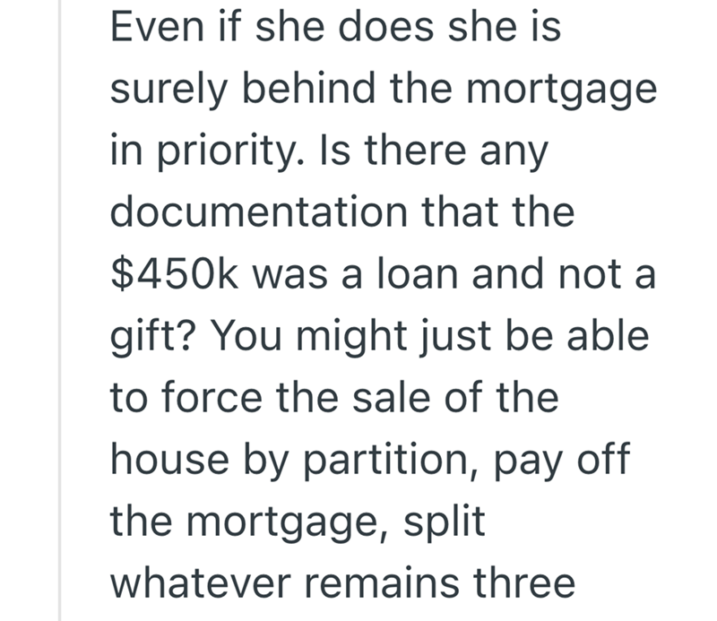 Even if she does she is surely behind the mortgage in priority. Is there any documentation that the $450k was a loan and not a gift? You might just be able to force the sale of the house by partition, pay off the mortgage, split whatever remains three