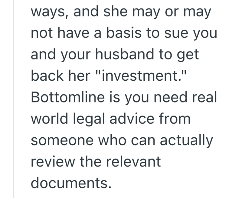 ways, and she may or may not have a basis to sue you and your husband to get back her "investment." Bottomline is you need real world legal advice from someone who can actually review the relevant documents.