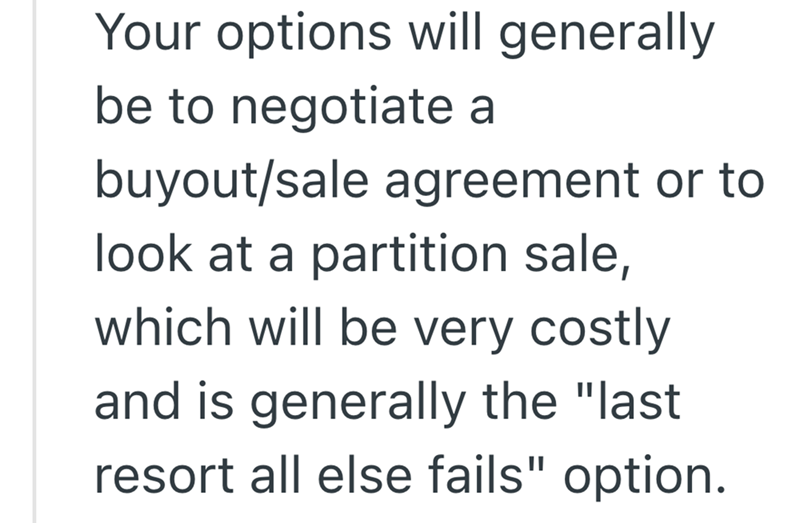 Your options will generally be to negotiate a buyout/sale agreement or to look at a partition sale, which will be very costly and is generally the "last resort all else fails" option.