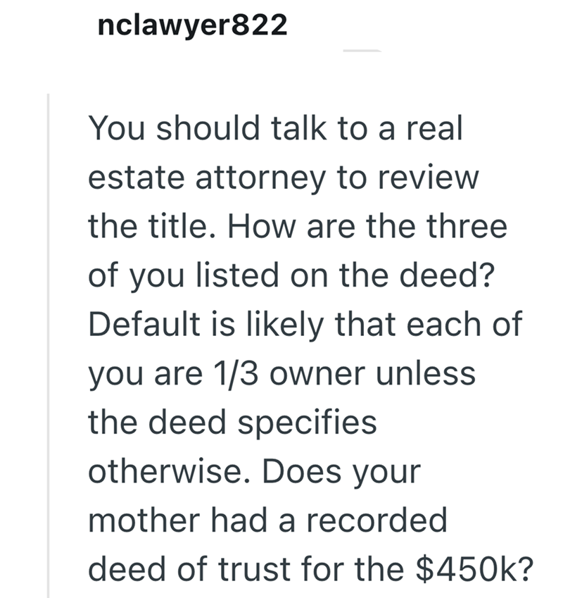 nclawyer822 You should talk to a real estate attorney to review the title. How are the three of you listed on the deed? Default is likely that each of you are 1/3 owner unless the deed specifies otherwise. Does your mother had a recorded deed of trust for the $450k?