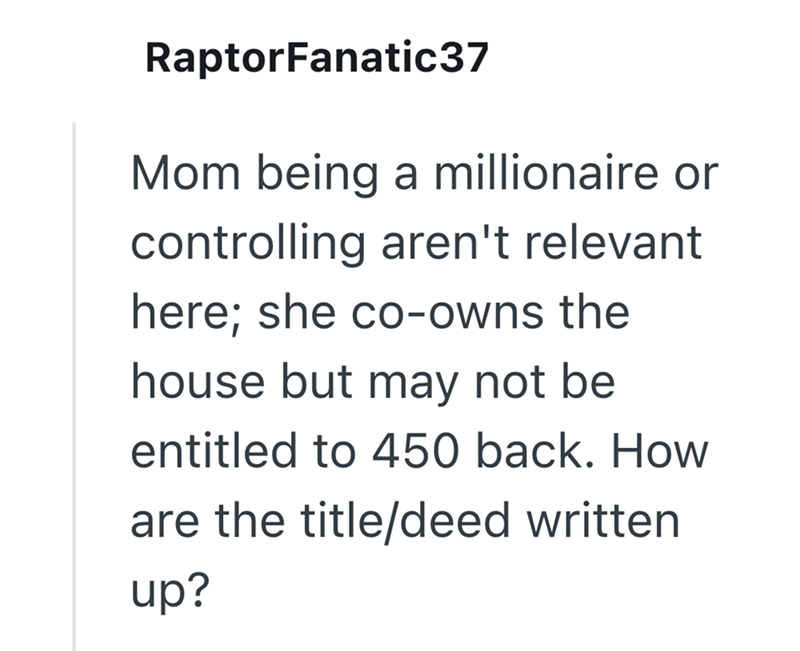 RaptorFanatic37 Mom being a millionaire or controlling aren't relevant here; she co-owns the house but may not be entitled to 450 back. How are the title/deed written up?