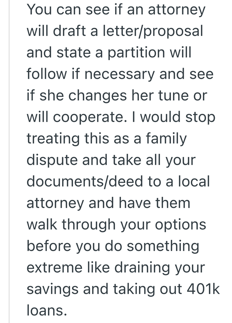 You can see if an attorney will draft a letter/proposal and state a partition will follow if necessary and see if she changes her tune or will cooperate. I would stop treating this as a family dispute and take all your documents/deed to a local attorney and have them. walk through your options before you do something extreme like draining your savings and taking out 401k loans.
