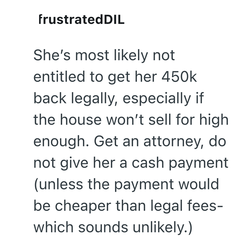 frustratedDIL She's most likely not entitled to get her 450k back legally, especially if the house won't sell for high enough. Get an attorney, do not give her a cash payment (unless the payment would be cheaper than legal fees- which sounds unlikely.)